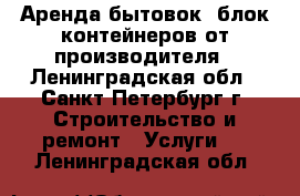 Аренда бытовок, блок-контейнеров от производителя - Ленинградская обл., Санкт-Петербург г. Строительство и ремонт » Услуги   . Ленинградская обл.